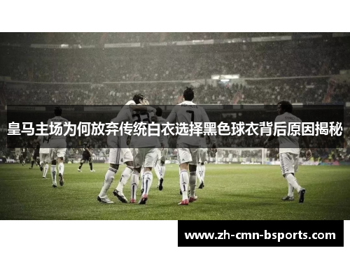 皇马主场为何放弃传统白衣选择黑色球衣背后原因揭秘