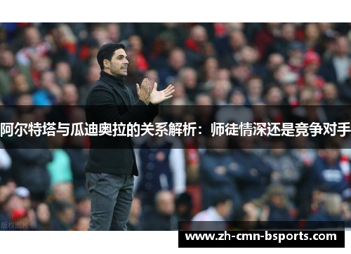阿尔特塔与瓜迪奥拉的关系解析：师徒情深还是竞争对手