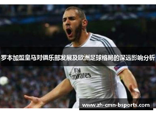 罗本加盟皇马对俱乐部发展及欧洲足球格局的深远影响分析 罗本加盟皇马对俱乐部发展及欧洲足球格局的深远影响分析