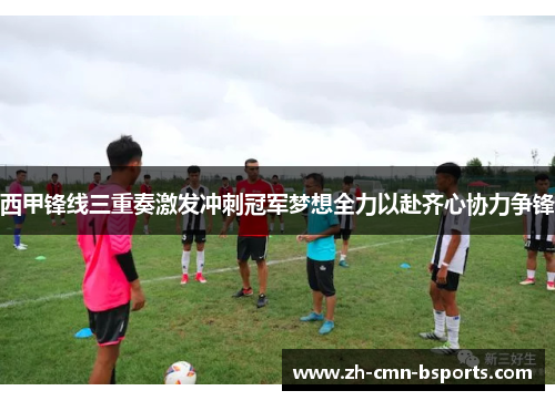西甲锋线三重奏激发冲刺冠军梦想全力以赴齐心协力争锋
