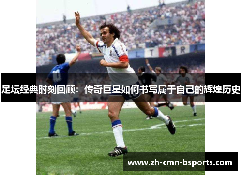 足坛经典时刻回顾：传奇巨星如何书写属于自己的辉煌历史