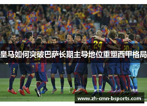 皇马如何突破巴萨长期主导地位重塑西甲格局 皇马如何突破巴萨长期主导地位重塑西甲格局