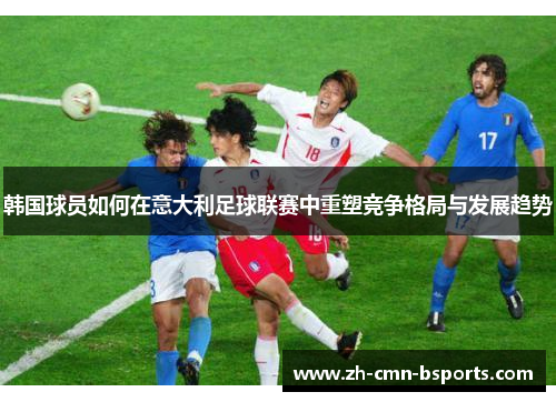 韩国球员如何在意大利足球联赛中重塑竞争格局与发展趋势 韩国球员如何在意大利足球联赛中重塑竞争格局与发展趋势