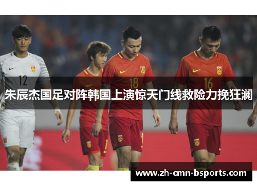 朱辰杰国足对阵韩国上演惊天门线救险力挽狂澜 朱辰杰国足对阵韩国上演惊天门线救险力挽狂澜