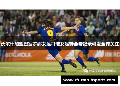 沃尔什加盟巴塞罗那女足打破女足转会费纪录引发全球关注 沃尔什加盟巴塞罗那女足打破女足转会费纪录引发全球关注
