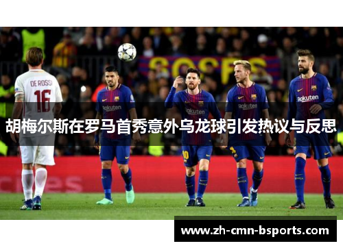 胡梅尔斯在罗马首秀意外乌龙球引发热议与反思 胡梅尔斯在罗马首秀意外乌龙球引发热议与反思